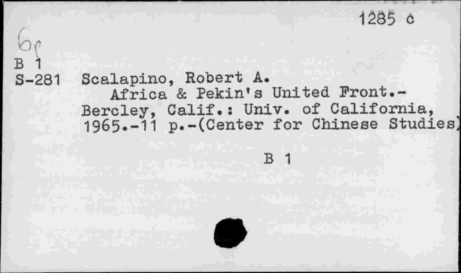 ﻿1285 o
G/’
B 1
S-281 Scalapino, Robert A.
Africa & Pekin’s United Front.-Bercley, Calif.s Univ, of California, 1965.-11 p.-(Center for Chinese Studies
B 1